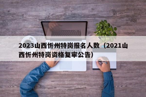 2023山西忻州特岗报名人数（2021山西忻州特岗资格复审公告）