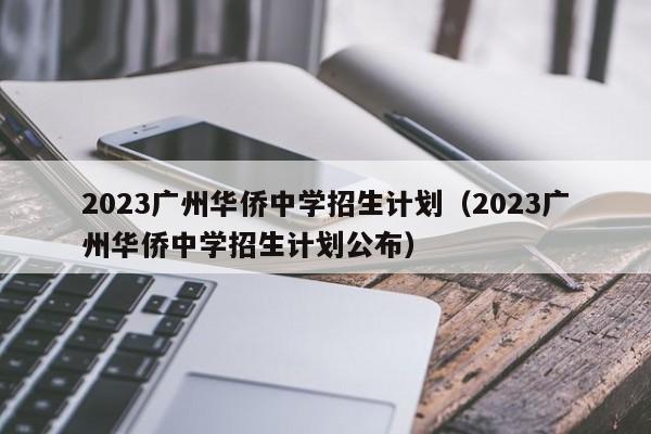 2023广州华侨中学招生计划（2023广州华侨中学招生计划公布）