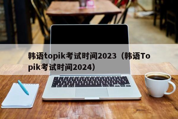 韩语topik考试时间2023（韩语Topik考试时间2024）