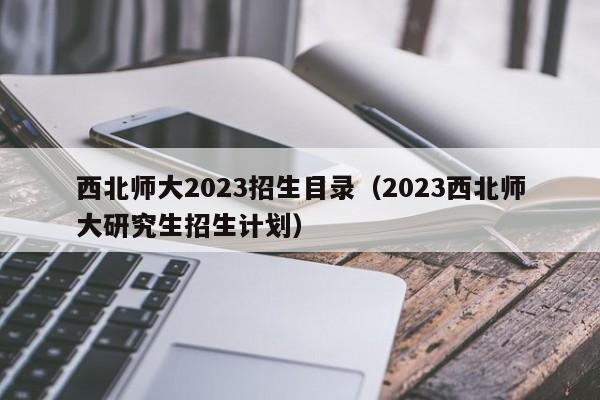 西北师大2023招生目录（2023西北师大研究生招生计划）