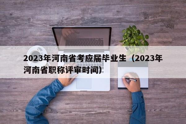 2023年河南省考应届毕业生（2023年河南省职称评审时间）