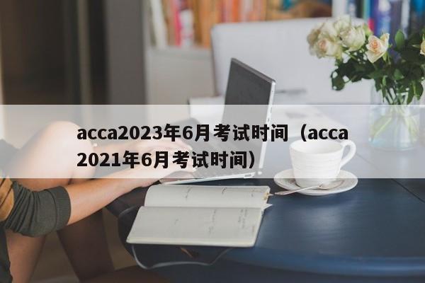 acca2023年6月考试时间（acca2021年6月考试时间）