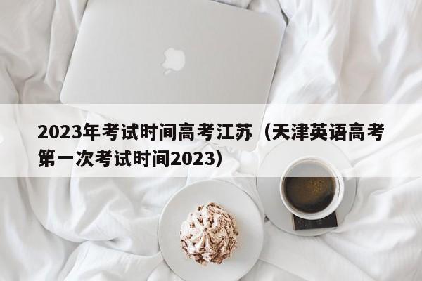 2023年考试时间高考江苏（天津英语高考第一次考试时间2023）