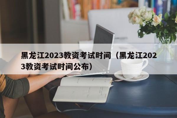黑龙江2023教资考试时间（黑龙江2023教资考试时间公布）