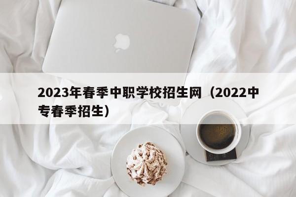 2023年春季中职学校招生网（2022中专春季招生）