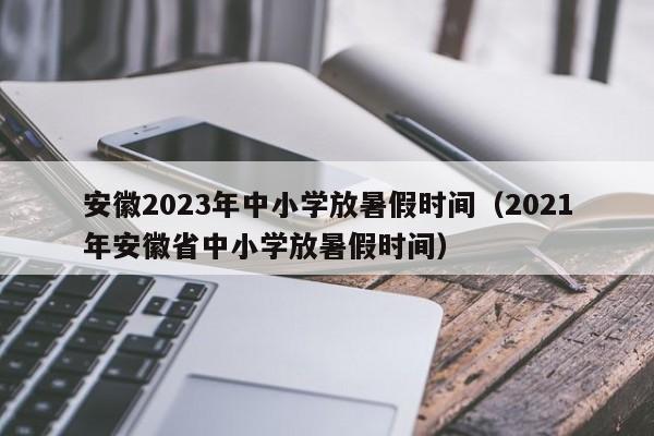 安徽2023年中小学放暑假时间（2021年安徽省中小学放暑假时间）