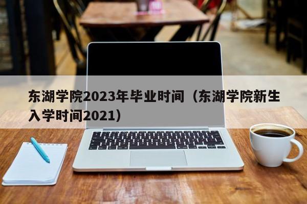 东湖学院2023年毕业时间（东湖学院新生入学时间2021）